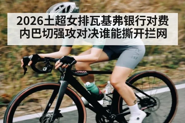 2026土超女排瓦基弗银行对费内巴切强攻对决谁能撕开拦网